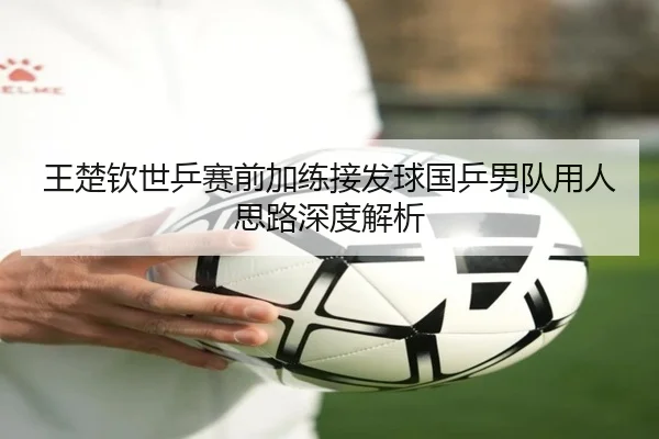 王楚钦世乒赛前加练接发球国乒男队用人思路深度解析